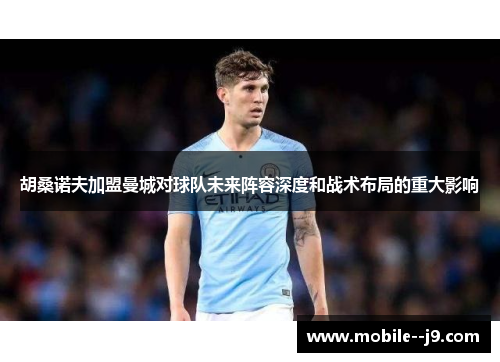 胡桑诺夫加盟曼城对球队未来阵容深度和战术布局的重大影响