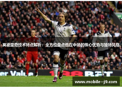 莫德里奇技术特点解析：全方位盘点他在中场的核心优势与独特风格
