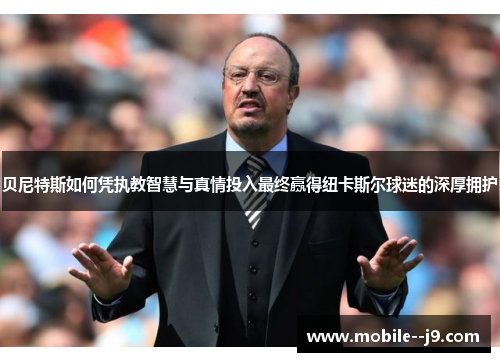 贝尼特斯如何凭执教智慧与真情投入最终赢得纽卡斯尔球迷的深厚拥护