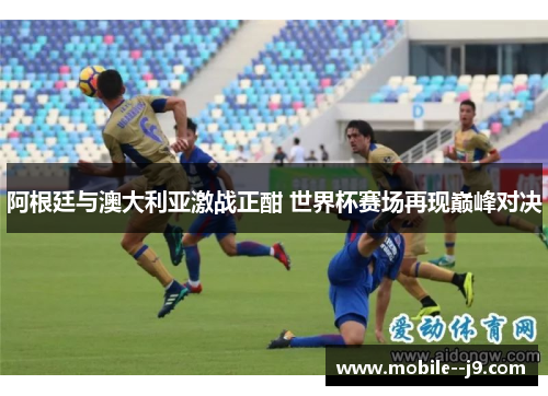 阿根廷与澳大利亚激战正酣 世界杯赛场再现巅峰对决