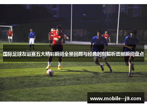 国际足球友谊赛五大精彩瞬间全景回顾与经典时刻解析震撼瞬间盘点